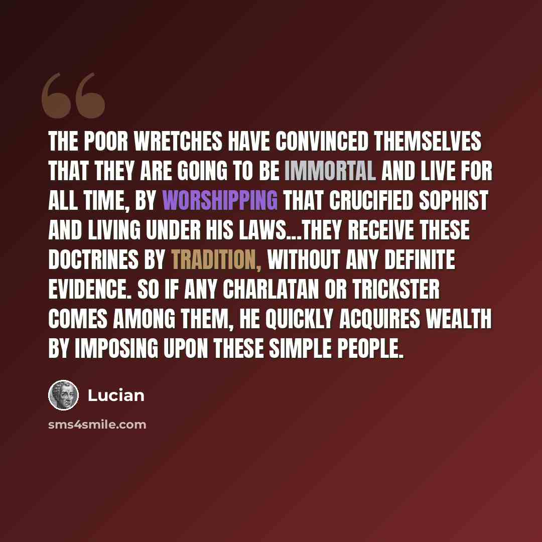 “The poor wretches have convinced themselves that they are going to be immortal and live for all time, by worshipping that crucified sophist and living under his laws...they receive these doctrines by tradition, without any definite evidence. So if any charlatan or trickster comes among them, he…” quote by Lucian