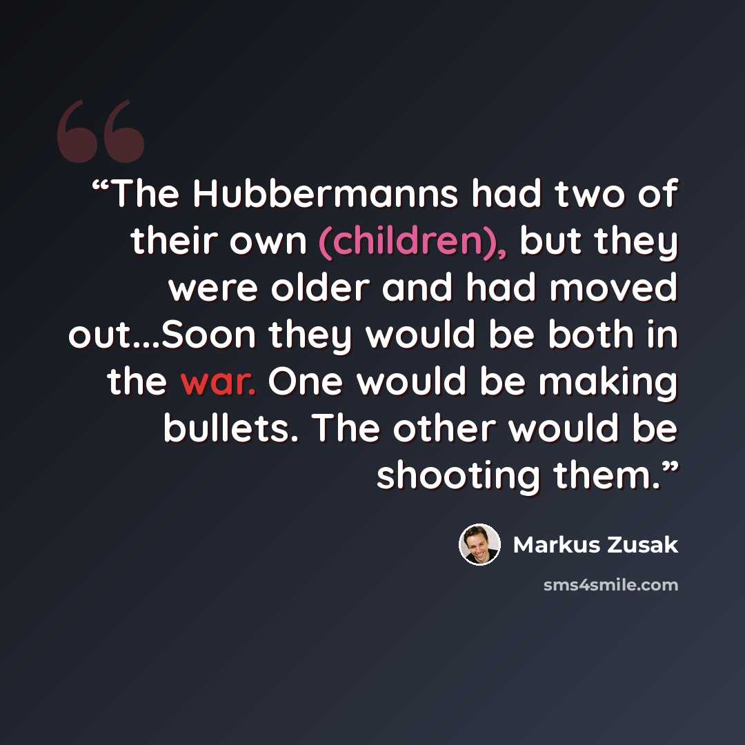“The Hubbermanns had two of their own (children), but they were older and had moved out...Soon they would be both in the war. One would be making bullets. The other would be shooting them.” quote by Markus Zusak