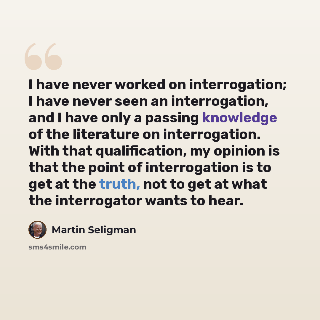 “I have never worked on interrogation; I have never seen an interrogation, and I have only a passing knowledge of the literature on interrogation. With that qualification, my opinion is that the point of interrogation is to get at the truth, not to get at what the interrogator wants to hear.” quote by Martin Seligman