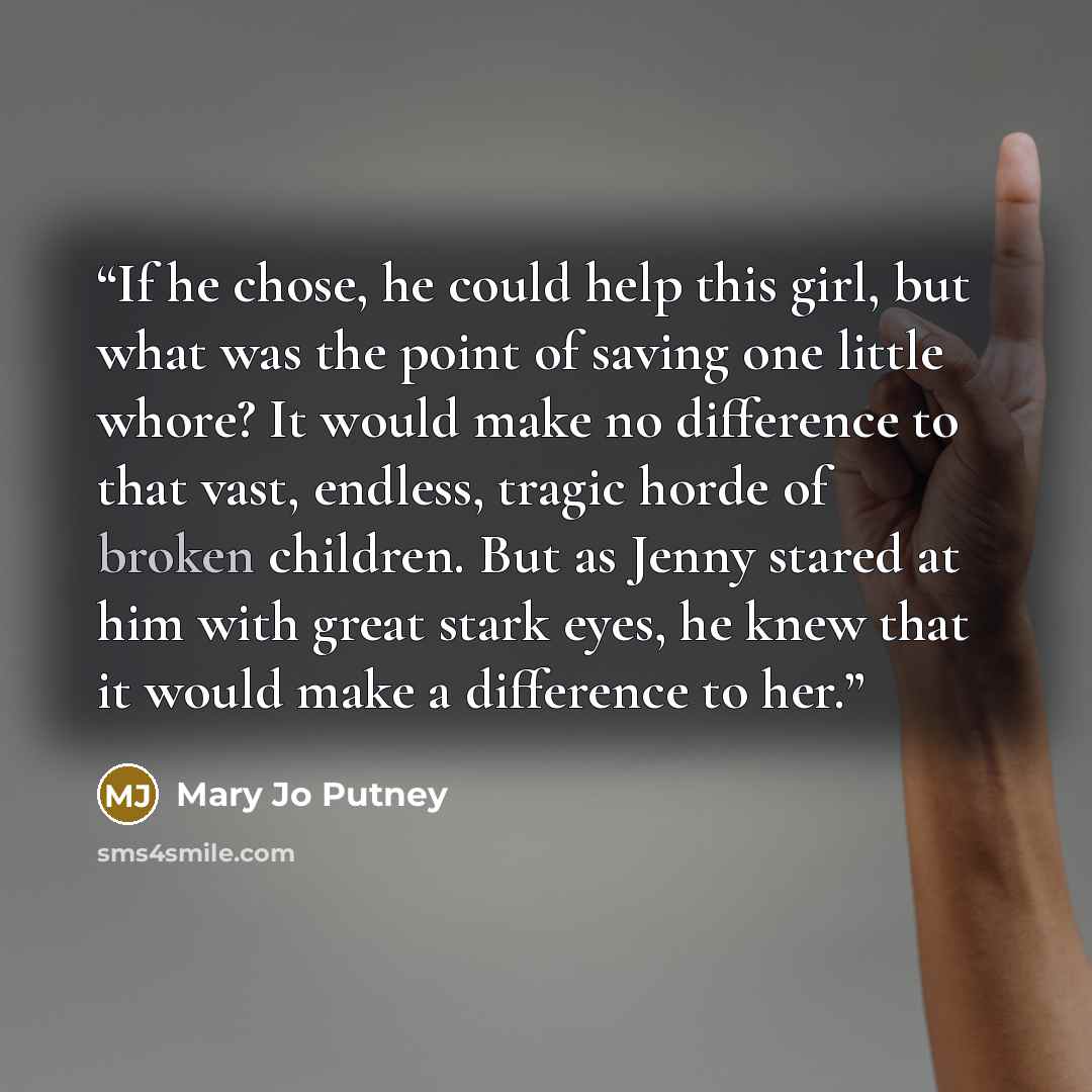 “If he chose, he could help this girl, but what was the point of saving one little whore? It would make no difference to that vast, endless, tragic horde of broken children. But as Jenny stared at him with great stark eyes, he knew that it would make a difference to her.” quote by Mary Jo Putney