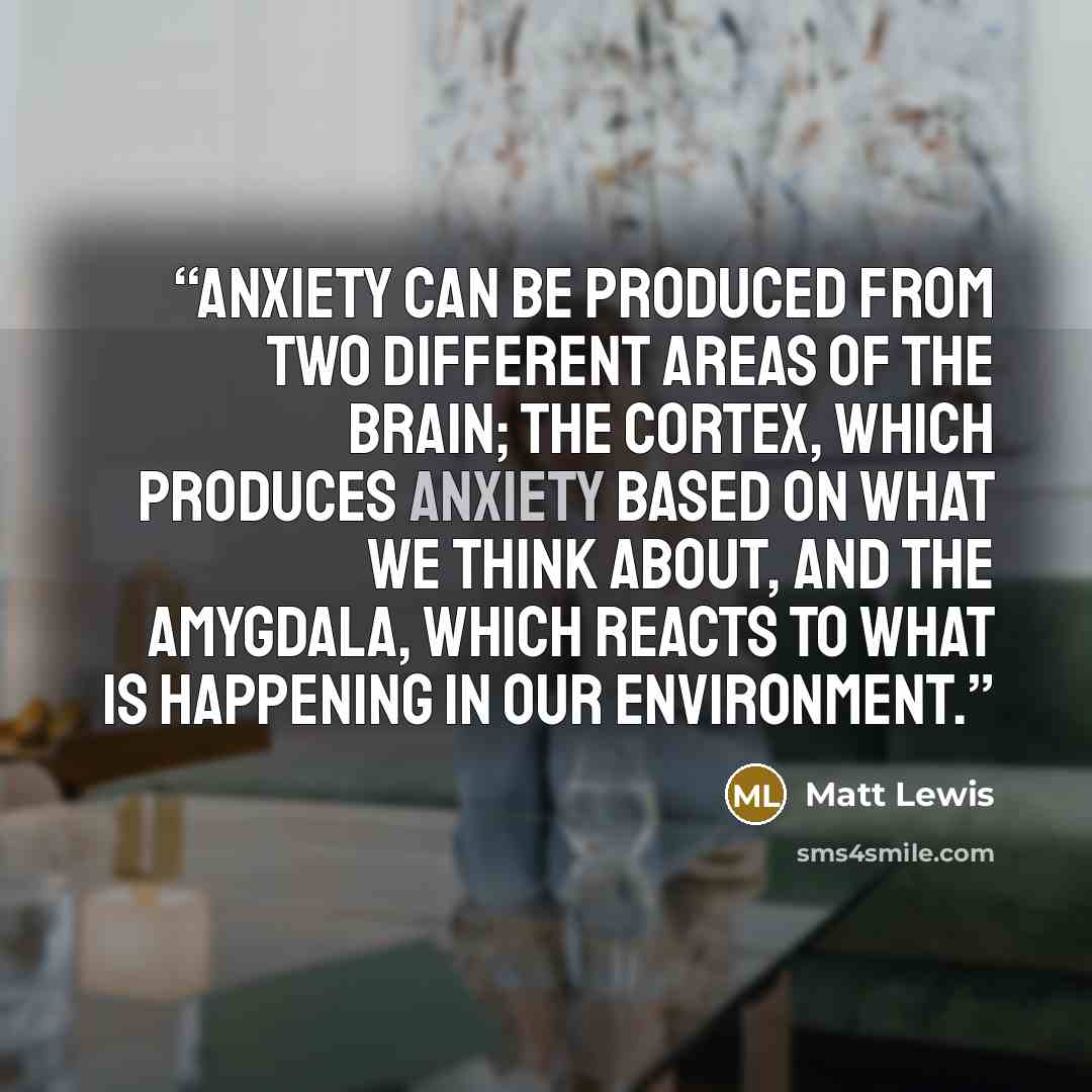 “anxiety can be produced from two different areas of the brain; the cortex, which produces anxiety based on what we think about, and the amygdala, which reacts to what is happening in our environment.” quote by Matt Lewis