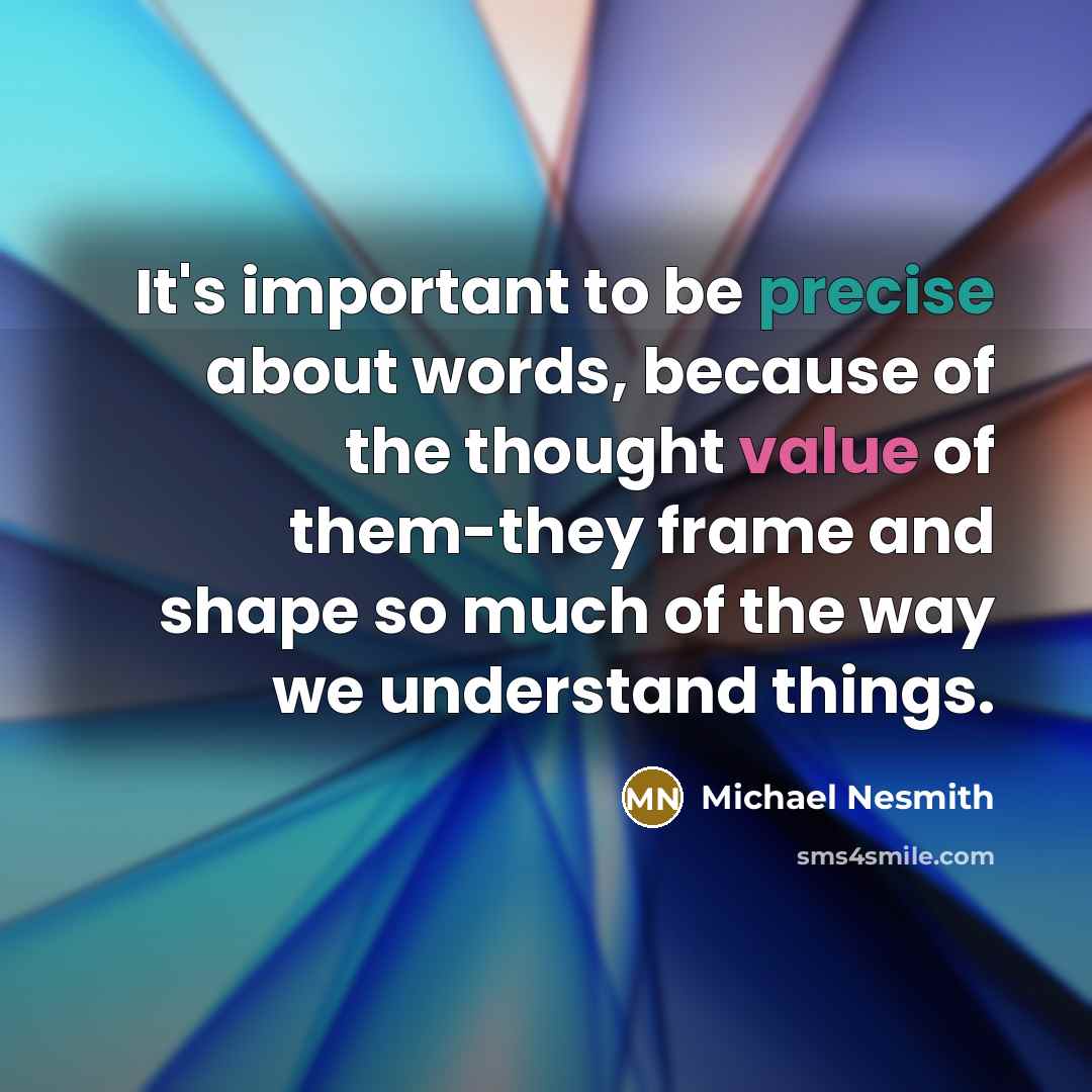 “It's important to be precise about words, because of the thought value of them-they frame and shape so much of the way we understand things.” quote by Michael Nesmith