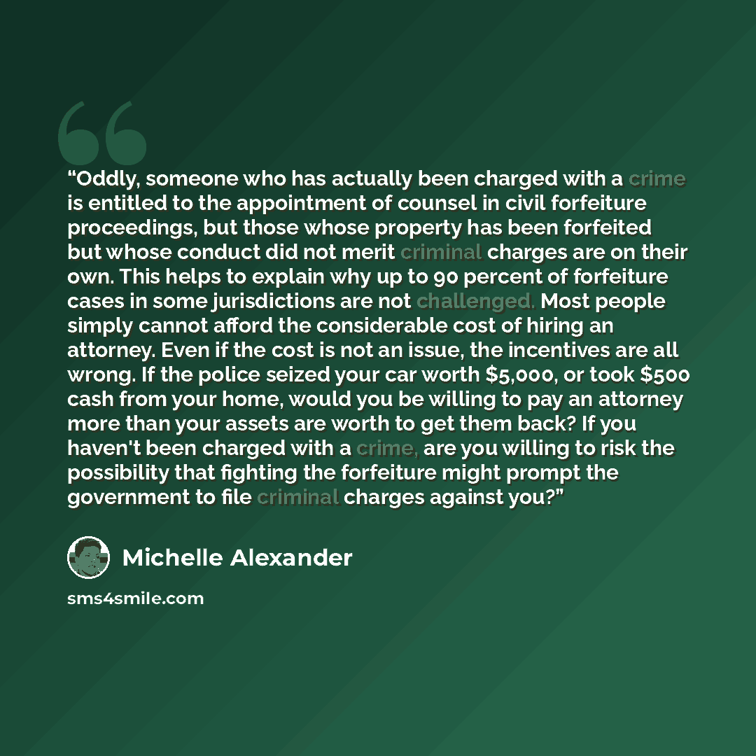 “Oddly, someone who has actually been charged with a crime is entitled to the appointment of counsel in civil forfeiture proceedings, but those whose property has been forfeited but whose conduct did not merit criminal charges are on their own. This helps to explain why up to 90 percent of…” quote by Michelle Alexander