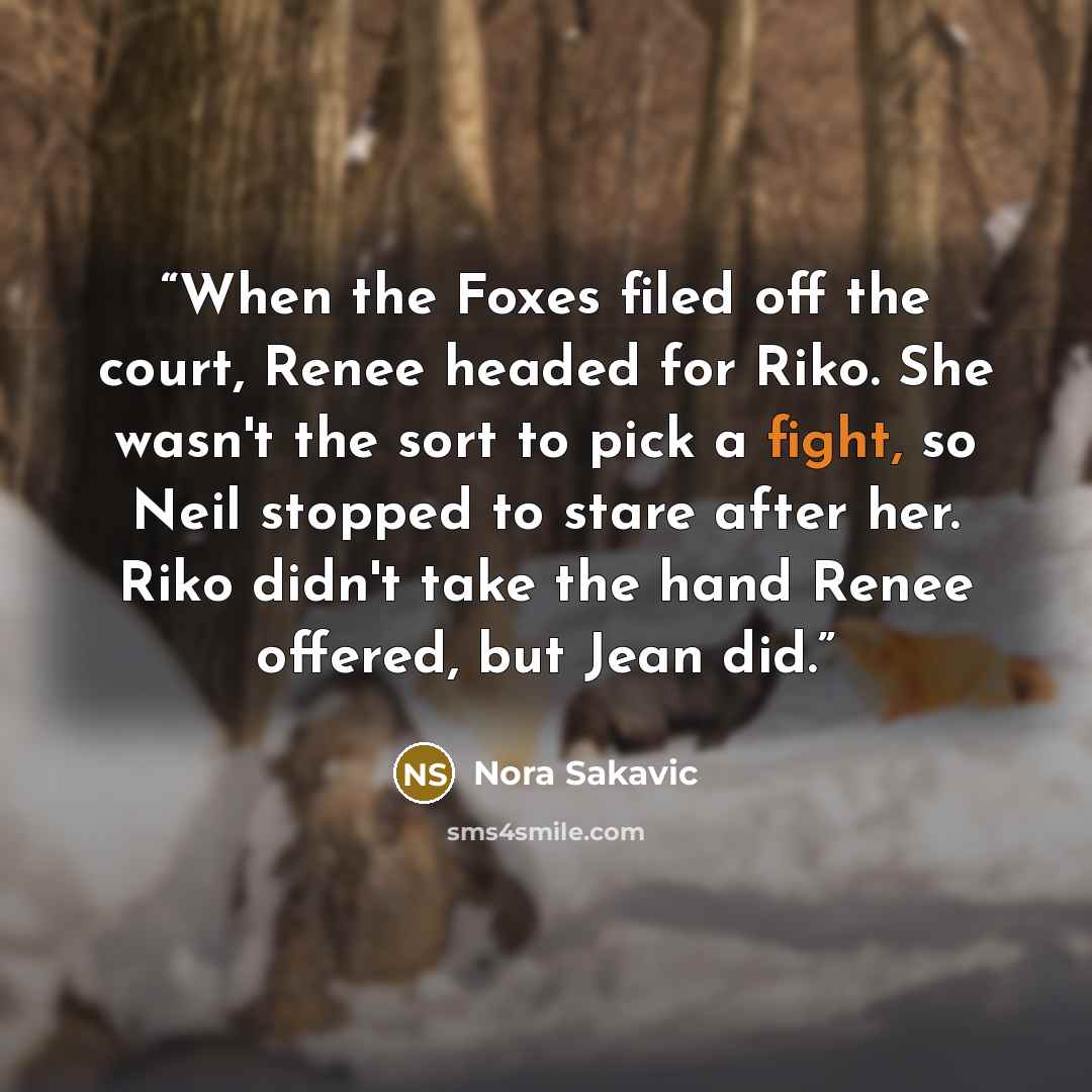 “When the Foxes filed off the court, Renee headed for Riko. She wasn't the sort to pick a fight, so Neil stopped to stare after her. Riko didn't take the hand Renee offered, but Jean did.” quote by Nora Sakavic