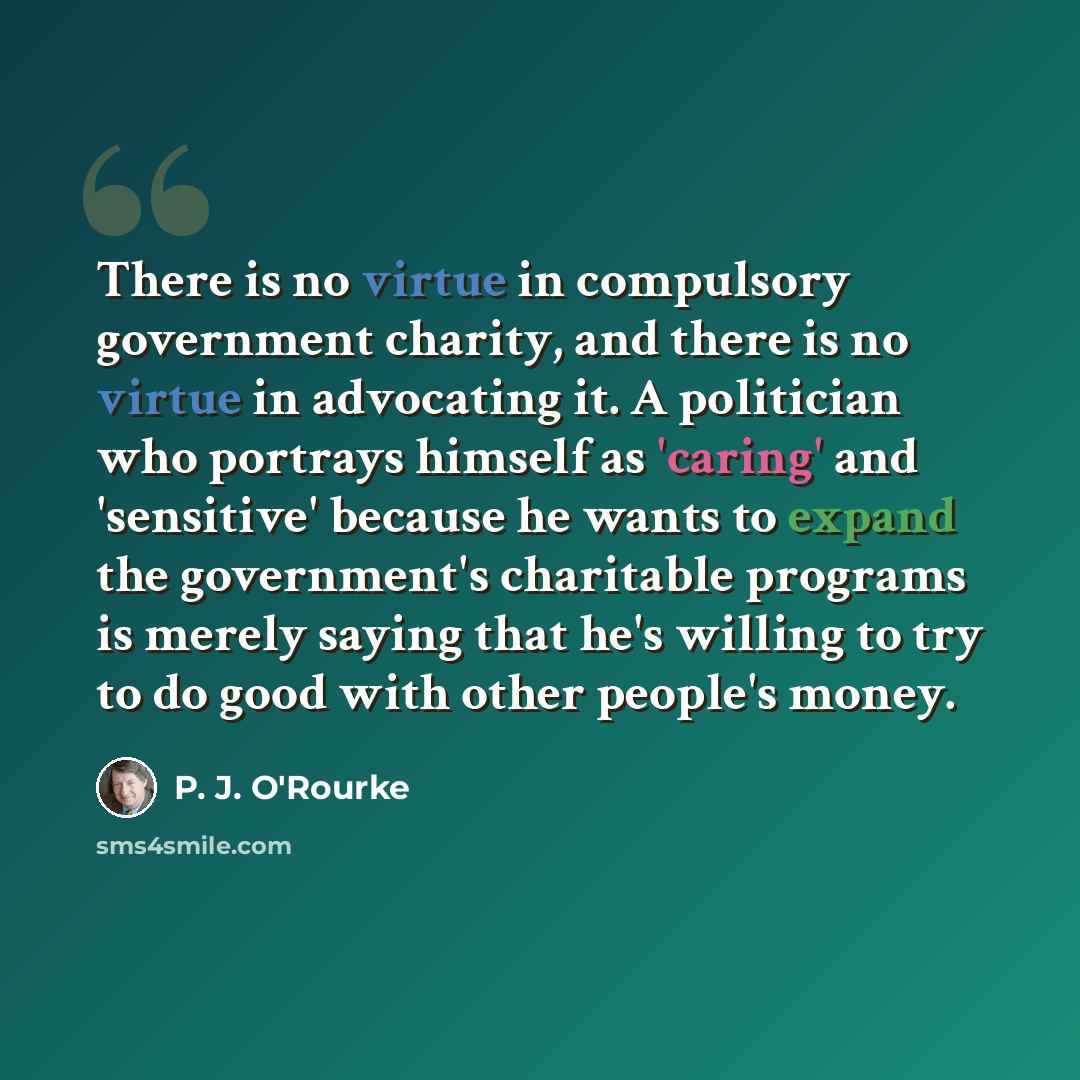 “There is no virtue in compulsory government charity, and there is no virtue in advocating it. A politician who portrays himself as 'caring' and 'sensitive' because he wants to expand the government's charitable programs is merely saying that he's willing to try to do good with other people's money.” quote by P. J. O'Rourke