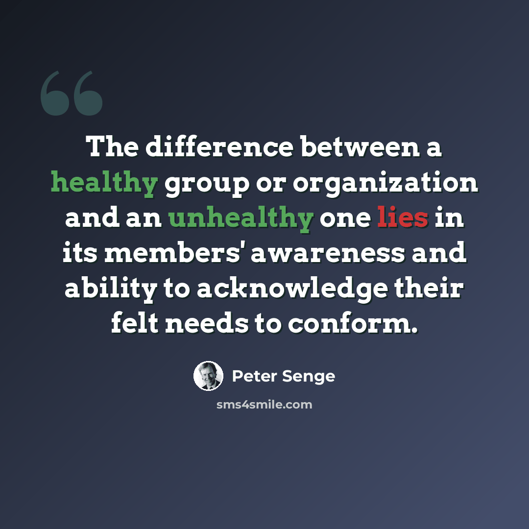“The difference between a healthy group or organization and an unhealthy one lies in its members' awareness and ability to acknowledge their felt needs to conform.” quote by Peter Senge