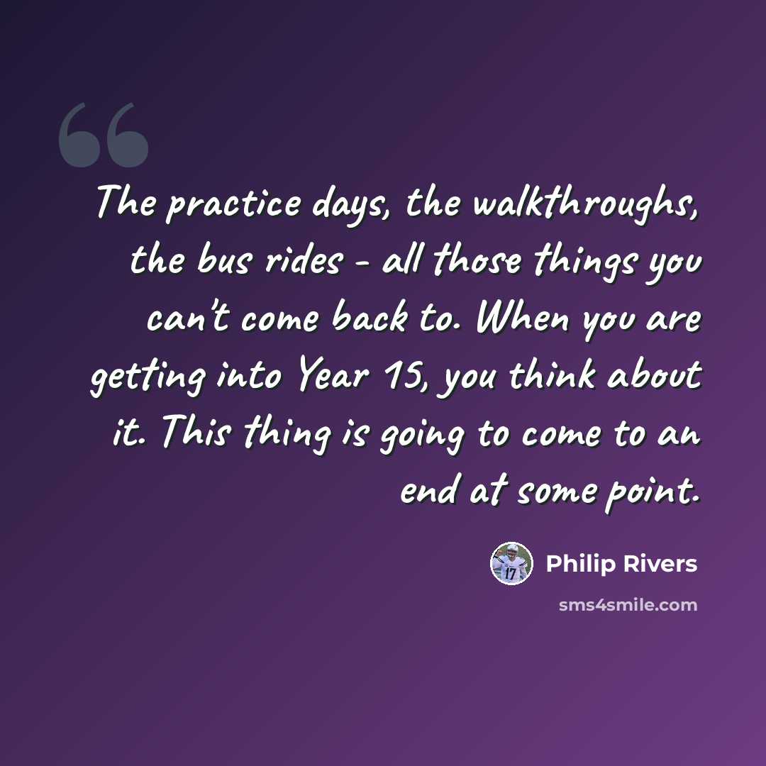 “The practice days, the walkthroughs, the bus rides - all those things you can't come back to. When you are getting into Year 15, you think about it. This thing is going to come to an end at some point.” quote by Philip Rivers