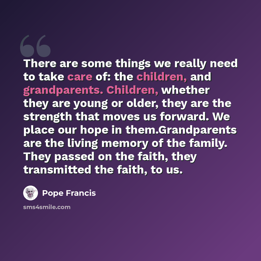 “There are some things we really need to take care of: the children, and grandparents. Children, whether they are young or older, they are the strength that moves us forward. We place our hope in them.Grandparents are the living memory of the family. They passed on the faith, they transmitted the…” quote by Pope Francis
