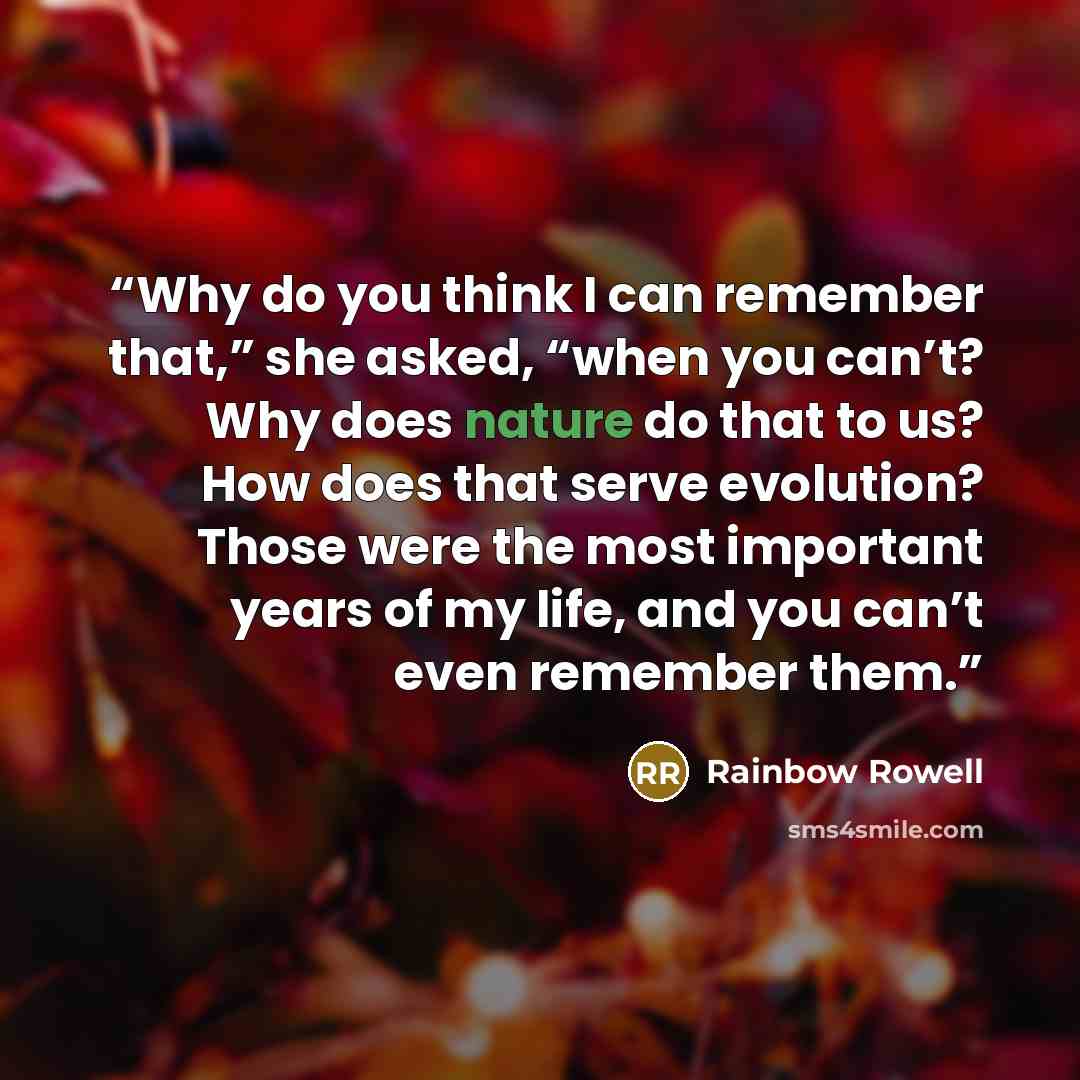 “Why do you think I can remember that,” she asked, “when you can’t? Why does nature do that to us? How does that serve evolution? Those were the most important years of my life, and you can’t even remember them.” quote by Rainbow Rowell