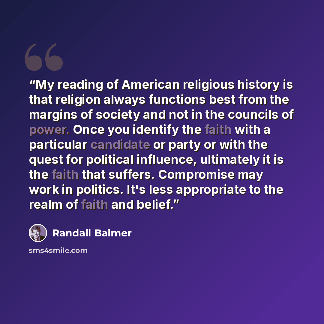 “My reading of American religious history is that religion always functions best from the margins of society and not in the councils of power. Once you identify the faith with a particular candidate or party or with the quest for political influence, ultimately it is the faith that suffers…” quote by Randall Balmer