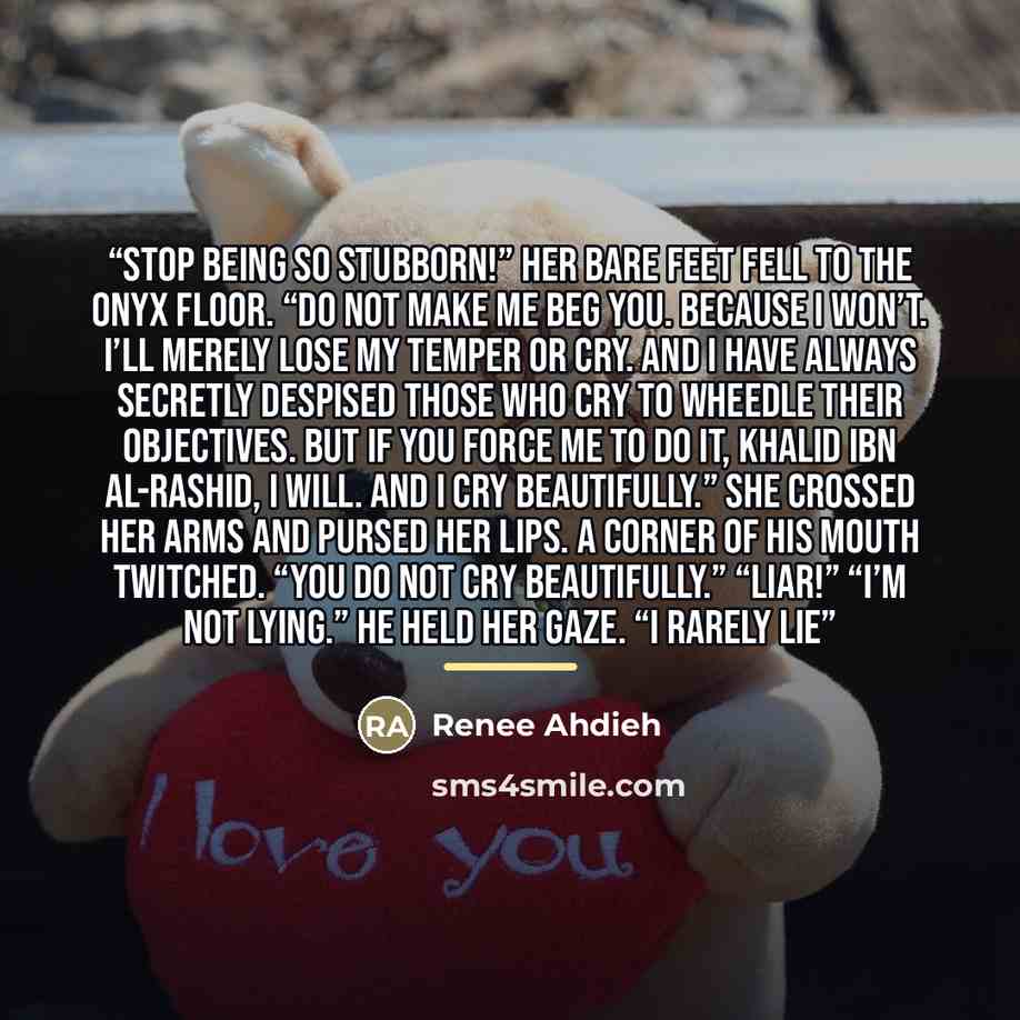 “Stop being so stubborn!” Her bare feet fell to the onyx floor. “Do not make me beg you. Because I won’t. I’ll merely lose my temper or cry. And I have always secretly despised those who cry to wheedle their objectives. But if you force me to do it, Khalid Ibn al-Rashid, I will. And I cry…” quote by Renee Ahdieh