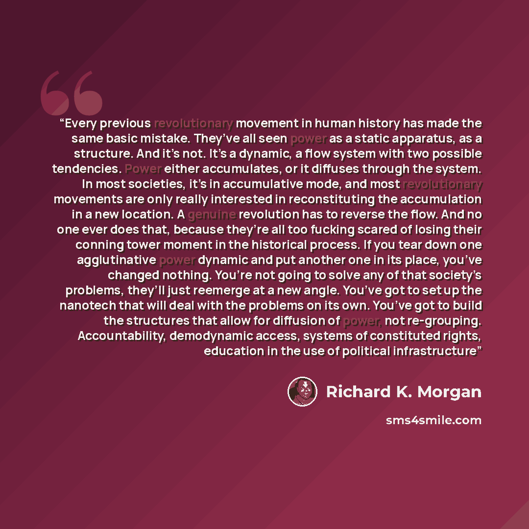 “Every previous revolutionary movement in human history has made the same basic mistake. They’ve all seen power as a static apparatus, as a structure. And it’s not. It’s a dynamic, a flow system with two possible tendencies. Power either accumulates, or it diffuses through the system. In most…” quote by Richard K. Morgan