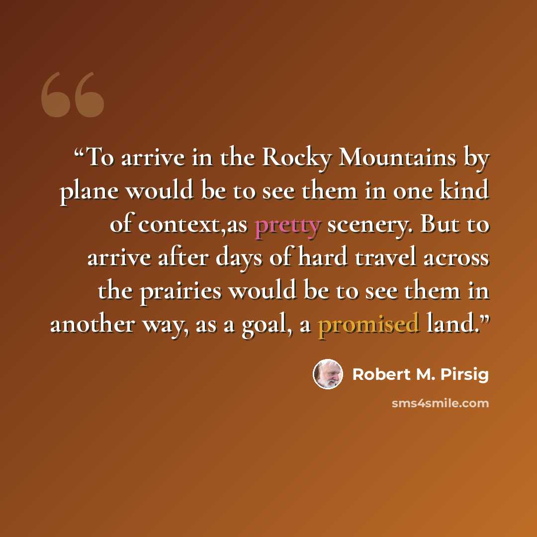 “To arrive in the Rocky Mountains by plane would be to see them in one kind of context,as pretty scenery. But to arrive after days of hard travel across the prairies would be to see them in another way, as a goal, a promised land.” quote by Robert M. Pirsig