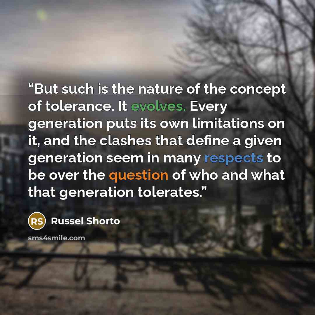 “But such is the nature of the concept of tolerance. It evolves. Every generation puts its own limitations on it, and the clashes that define a given generation seem in many respects to be over the question of who and what that generation tolerates.” quote by Russel Shorto