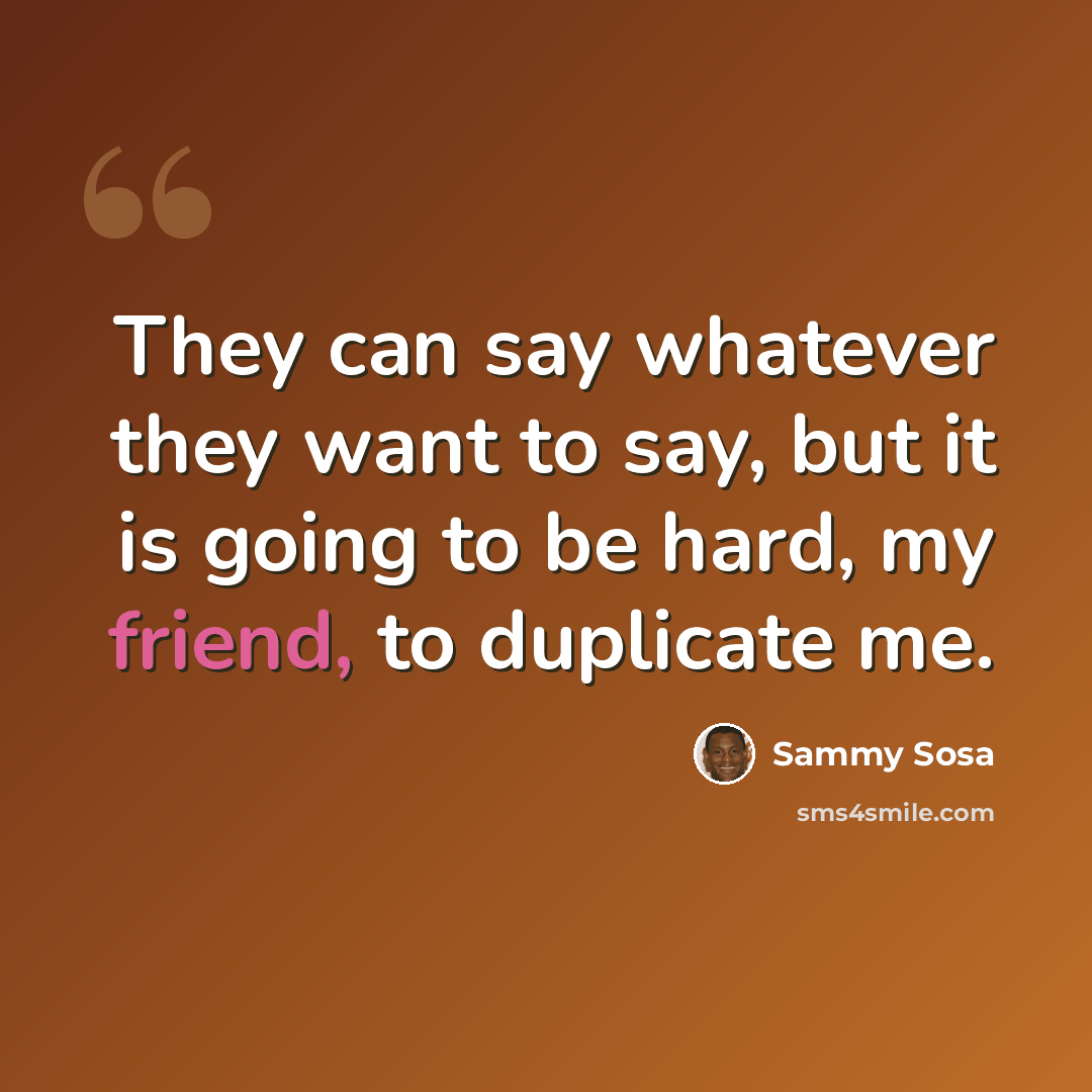 “They can say whatever they want to say, but it is going to be hard, my friend, to duplicate me.” quote by Sammy Sosa