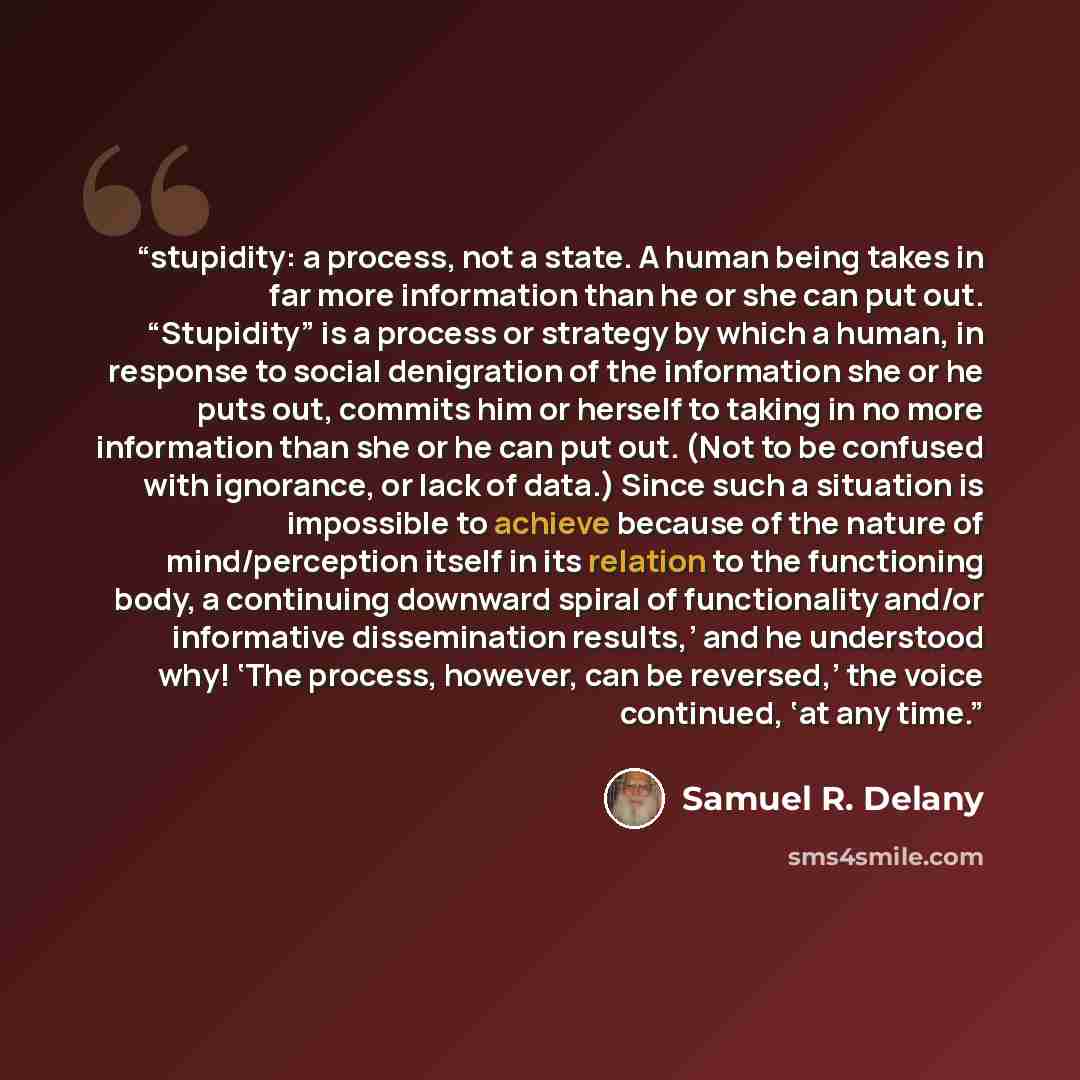 “stupidity: a process, not a state. A human being takes in far more information than he or she can put out. “Stupidity” is a process or strategy by which a human, in response to social denigration of the information she or he puts out, commits him or herself to taking in no more information than…” quote by Samuel R. Delany