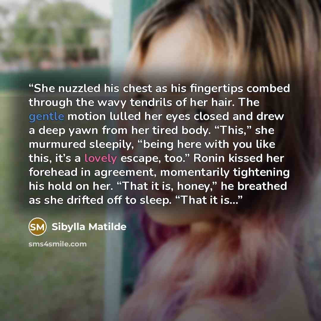 “She nuzzled his chest as his fingertips combed through the wavy tendrils of her hair. The gentle motion lulled her eyes closed and drew a deep yawn from her tired body. “This,” she murmured sleepily, “being here with you like this, it’s a lovely escape, too.” Ronin kissed her forehead in…” quote by Sibylla Matilde
