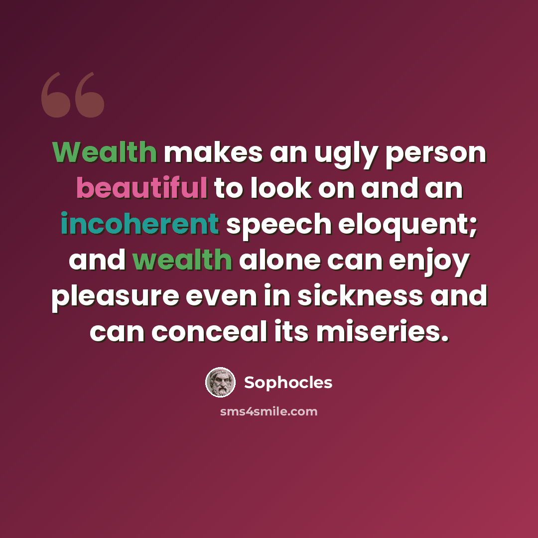 “Wealth makes an ugly person beautiful to look on and an incoherent speech eloquent; and wealth alone can enjoy pleasure even in sickness and can conceal its miseries.” quote by Sophocles