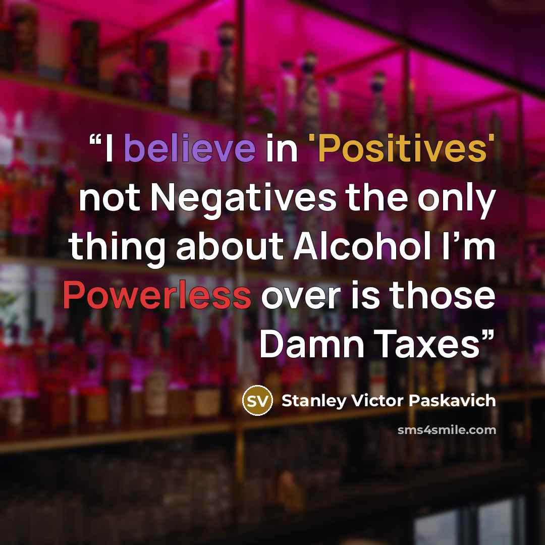 “I believe in 'Positives' not Negatives the only thing about Alcohol I'm Powerless over is those Damn Taxes” quote by Stanley Victor Paskavich