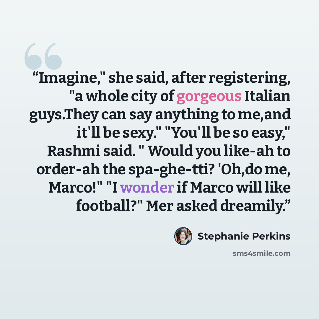 “Imagine," she said, after registering, "a whole city of gorgeous Italian guys.They can say anything to me,and it'll be sexy." "You'll be so easy," Rashmi said. " Would you like-ah to order-ah the spa-ghe-tti? 'Oh,do me, Marco!" "I wonder if Marco will like football?" Mer asked dreamily.” quote by Stephanie Perkins