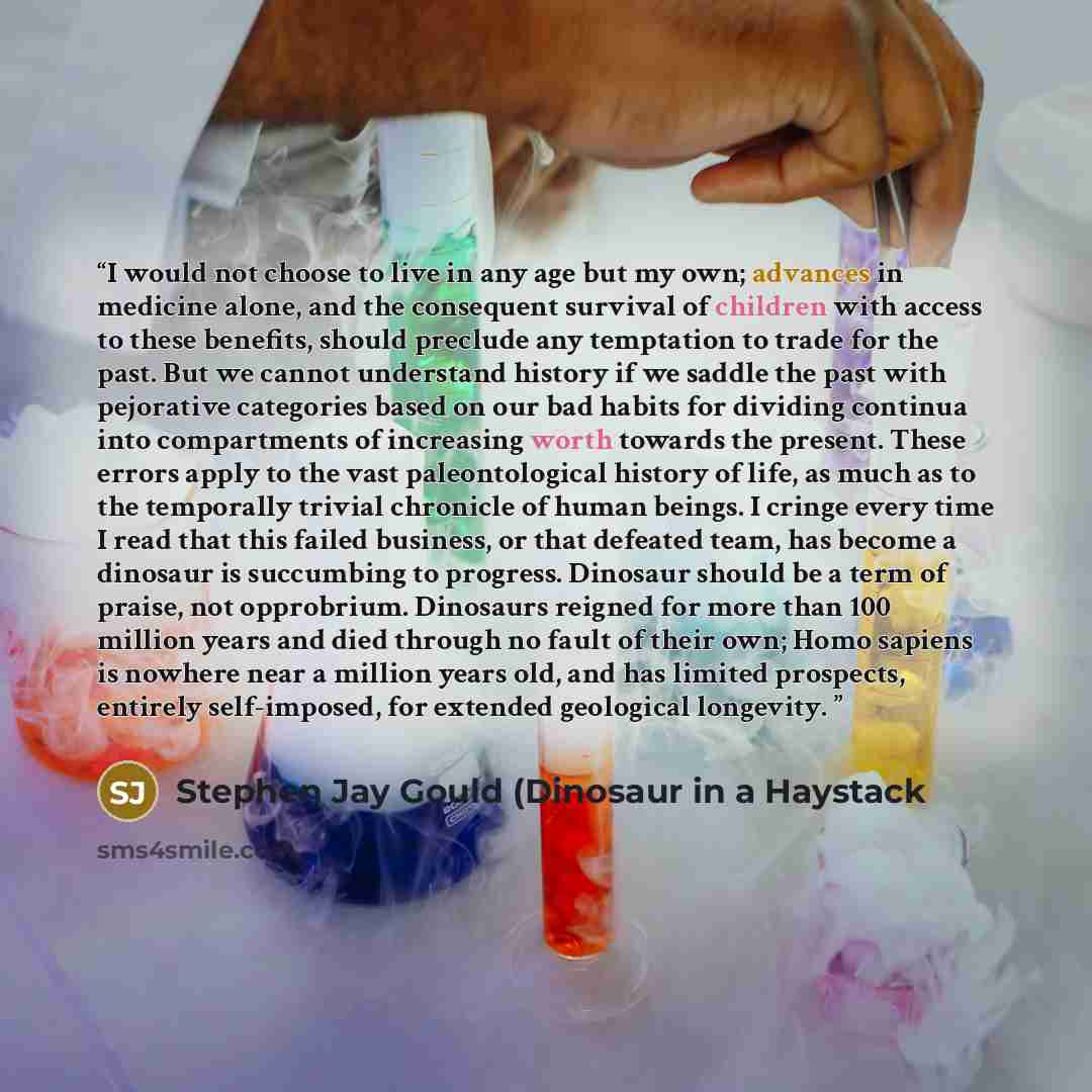 “I would not choose to live in any age but my own; advances in medicine alone, and the consequent survival of children with access to these benefits, should preclude any temptation to trade for the past. But we cannot understand history if we saddle the past with pejorative categories based on our…” quote by Stephen Jay Gould (Dinosaur in a Haystack