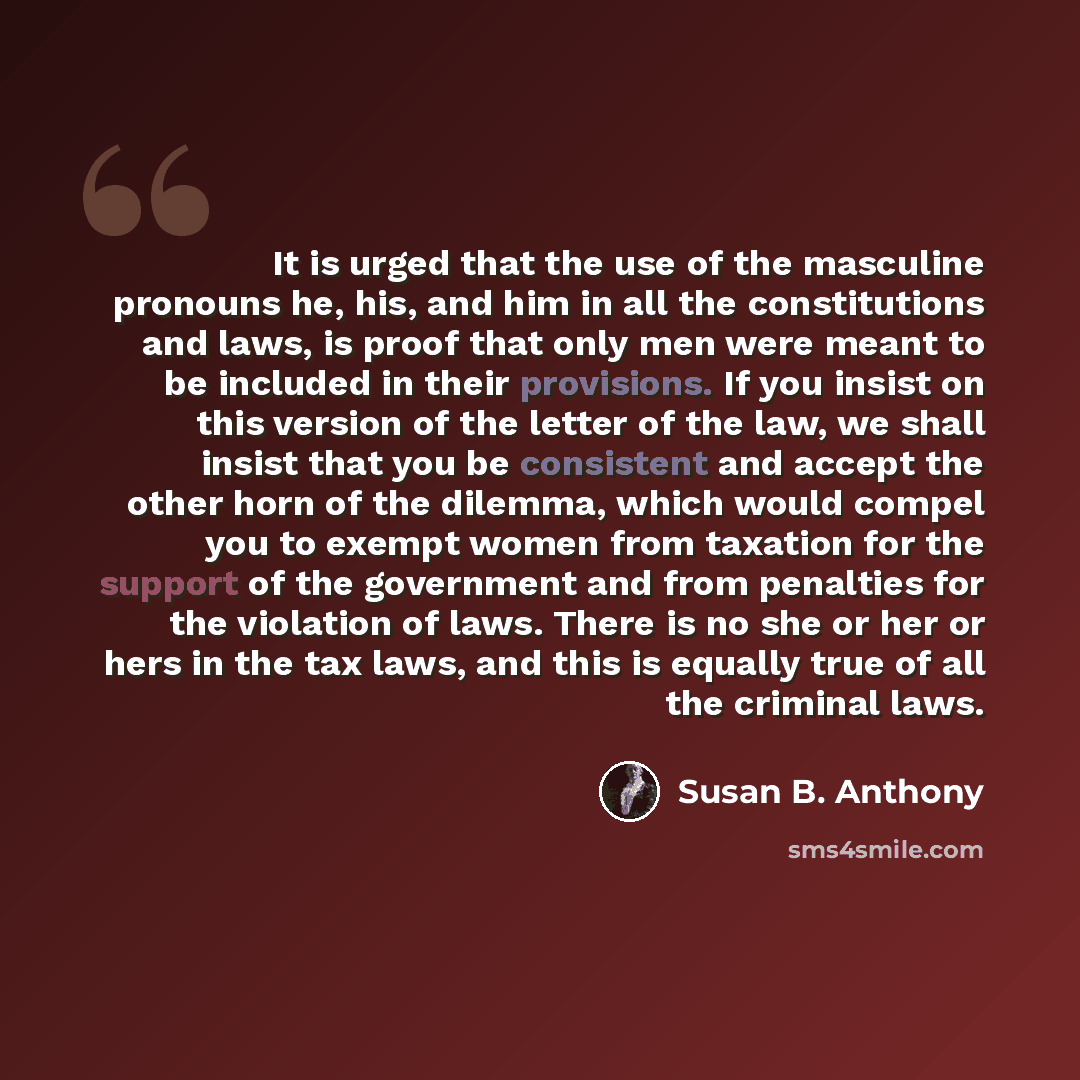 “It is urged that the use of the masculine pronouns he, his, and him in all the constitutions and laws, is proof that only men were meant to be included in their provisions. If you insist on this version of the letter of the law, we shall insist that you be consistent and accept the other horn of…” quote by Susan B. Anthony