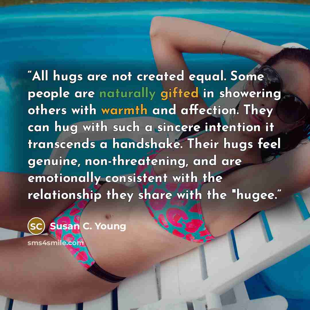 “All hugs are not created equal. Some people are naturally gifted in showering others with warmth and affection. They can hug with such a sincere intention it transcends a handshake. Their hugs feel genuine, non-threatening, and are emotionally consistent with the relationship they share with the…” quote by Susan C. Young