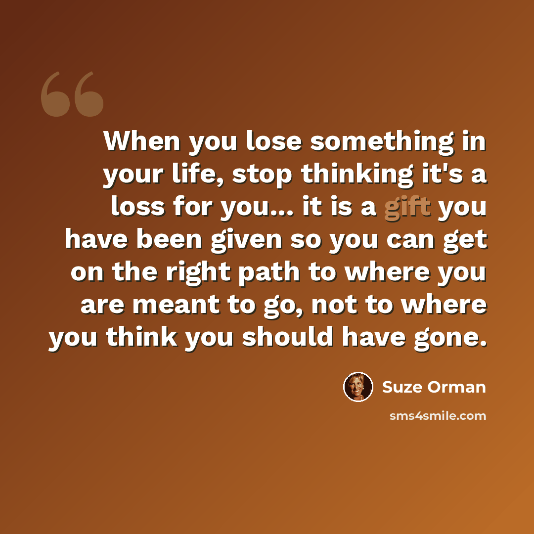 “When you lose something in your life, stop thinking it's a loss for you... it is a gift you have been given so you can get on the right path to where you are meant to go, not to where you think you should have gone.” quote by Suze Orman