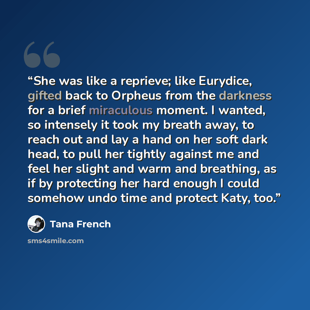“She was like a reprieve; like Eurydice, gifted back to Orpheus from the darkness for a brief miraculous moment. I wanted, so intensely it took my breath away, to reach out and lay a hand on her soft dark head, to pull her tightly against me and feel her slight and warm and breathing, as if by…” quote by Tana French