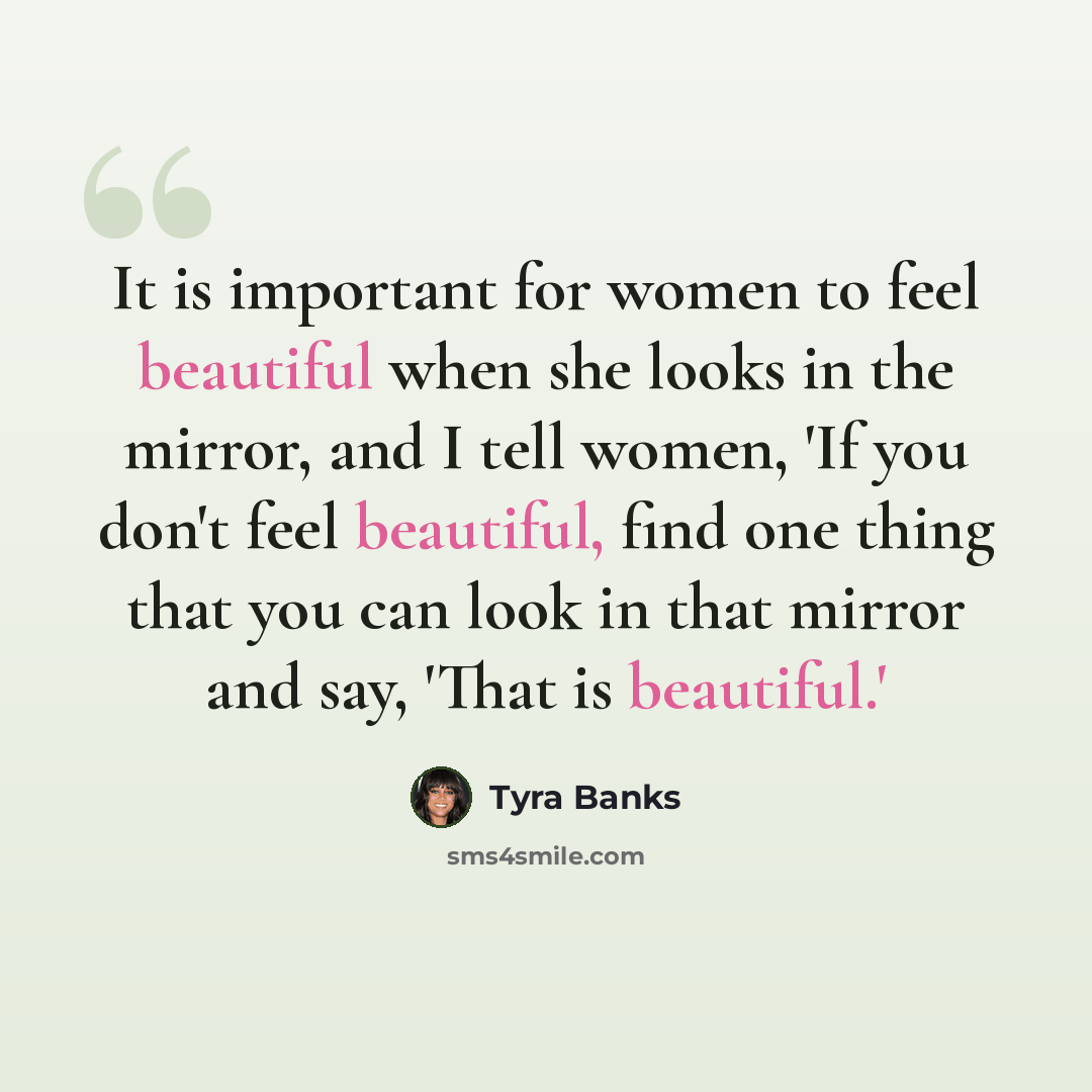 “It is important for women to feel beautiful when she looks in the mirror, and I tell women, 'If you don't feel beautiful, find one thing that you can look in that mirror and say, 'That is beautiful.'” quote by Tyra Banks
