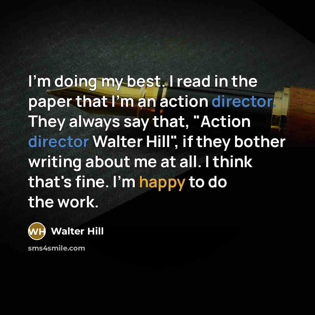 “I'm doing my best. I read in the paper that I'm an action director. They always say that, "Action director Walter Hill", if they bother writing about me at all. I think that's fine. I'm happy to do the work.” quote by Walter Hill