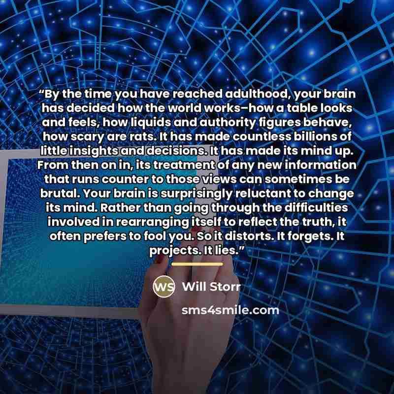 “By the time you have reached adulthood, your brain has decided how the world works–how a table looks and feels, how liquids and authority figures behave, how scary are rats. It has made countless billions of little insights and decisions. It has made its mind up. From then on in, its treatment of…” quote by Will Storr