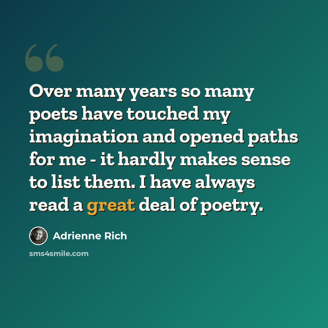 “Over many years so many poets have touched my imagination and opened paths for me - it hardly makes sense to list them. I have always read a great deal of poetry.” quote by Adrienne Rich