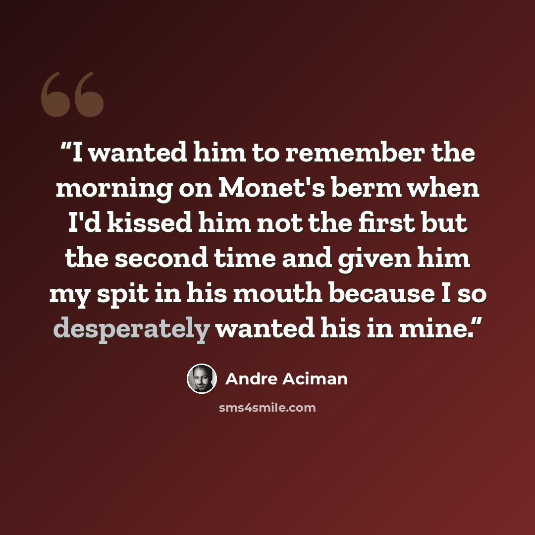 “I wanted him to remember the morning on Monet's berm when I'd kissed him not the first but the second time and given him my spit in his mouth because I so desperately wanted his in mine.” quote by André Aciman