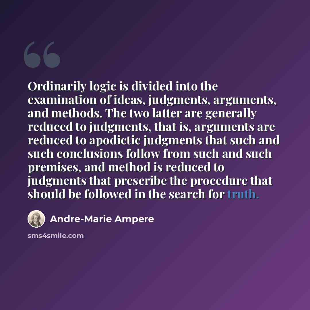 “Ordinarily logic is divided into the examination of ideas, judgments, arguments, and methods. The two latter are generally reduced to judgments, that is, arguments are reduced to apodictic judgments that such and such conclusions follow from such and such premises, and method is reduced to…” quote by Andre-Marie Ampere