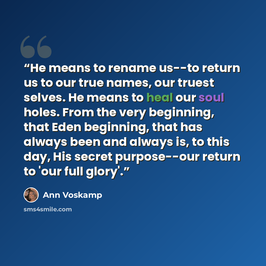 “He means to rename us--to return us to our true names, our truest selves. He means to heal our soul holes. From the very beginning, that Eden beginning, that has always been and always is, to this day, His secret purpose--our return to 'our full glory'.” quote by Ann Voskamp