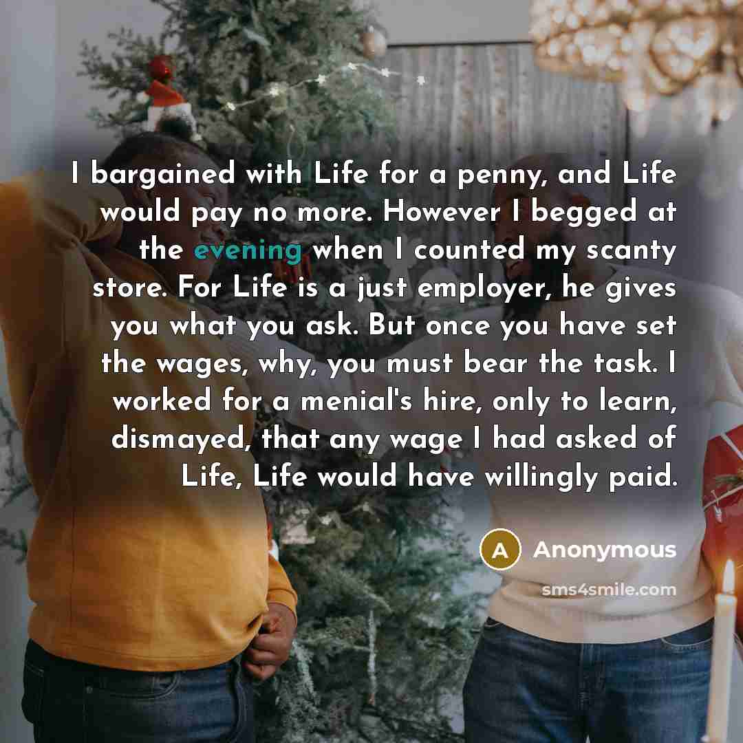“I bargained with Life for a penny, and Life would pay no more. However I begged at the evening when I counted my scanty store. For Life is a just employer, he gives you what you ask. But once you have set the wages, why, you must bear the task. I worked for a menial's hire, only to learn…” quote by Anonymous