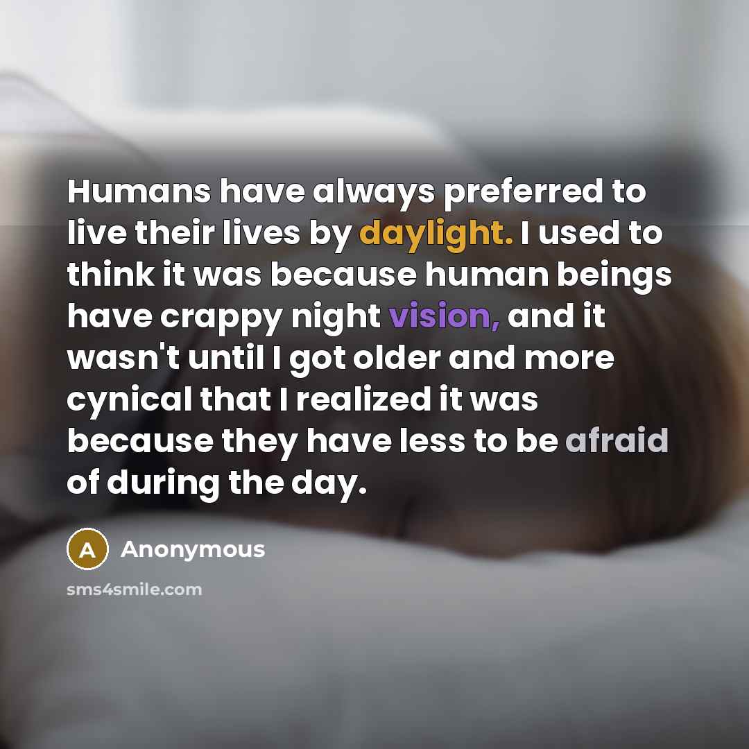 “Humans have always preferred to live their lives by daylight. I used to think it was because human beings have crappy night vision, and it wasn't until I got older and more cynical that I realized it was because they have less to be afraid of during the day.” quote by Anonymous