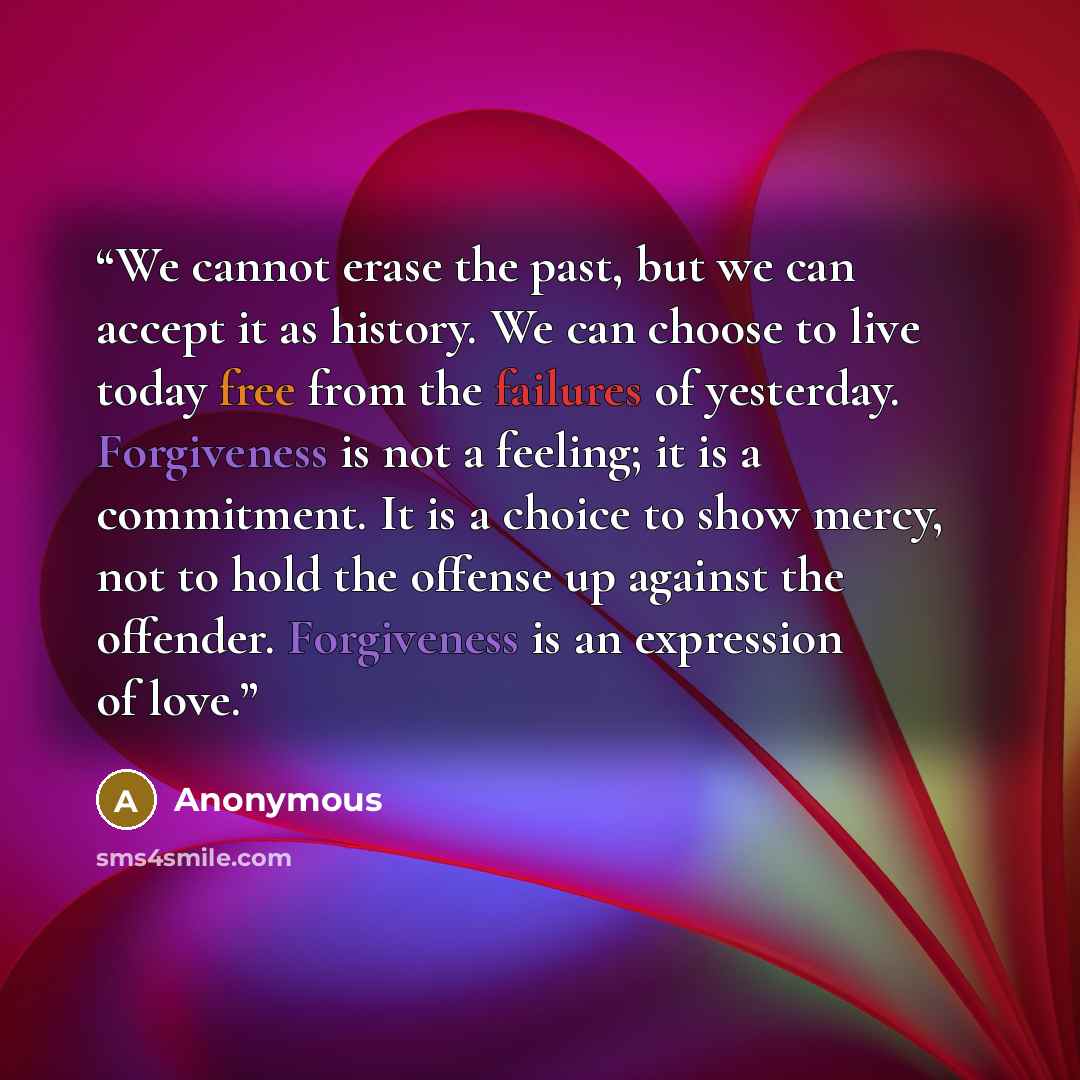 “We cannot erase the past, but we can accept it as history. We can choose to live today free from the failures of yesterday. Forgiveness is not a feeling; it is a commitment. It is a choice to show mercy, not to hold the offense up against the offender. Forgiveness is an expression of love.” quote by Anonymous