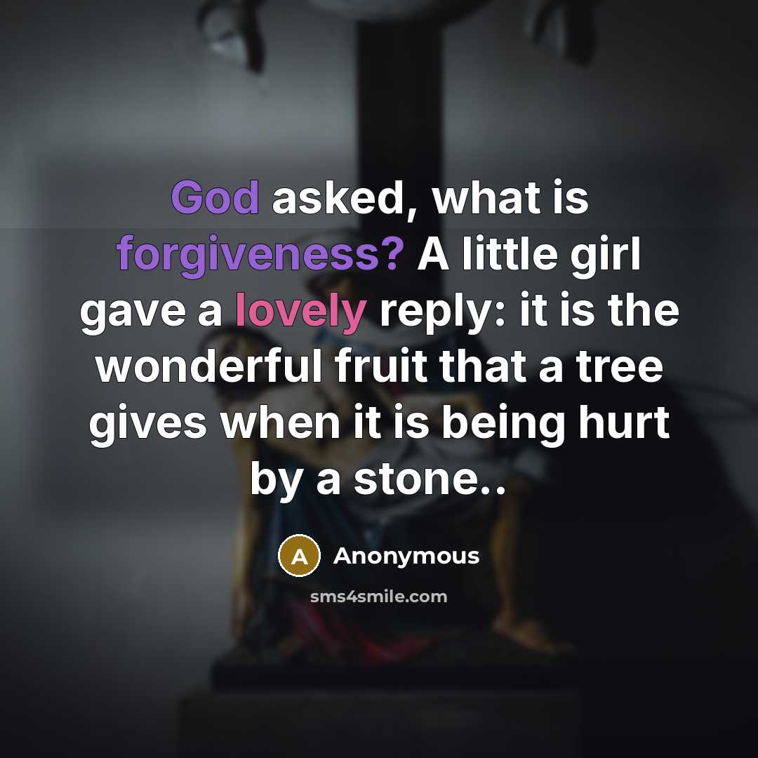 “God asked, what is forgiveness? A little girl gave a lovely reply: it is the wonderful fruit that a tree gives when it is being hurt by a stone..” quote by Anonymous