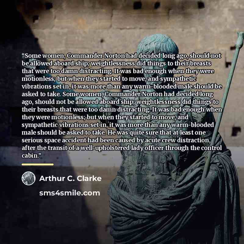 “Some women, Commander Norton had decided long ago, should not be allowed aboard ship; weightlessness did things to their breasts that were too damn distracting. It was bad enough when they were motionless; but when they started to move, and sympathetic vibrations set in, it was more than any…” quote by Arthur C. Clarke