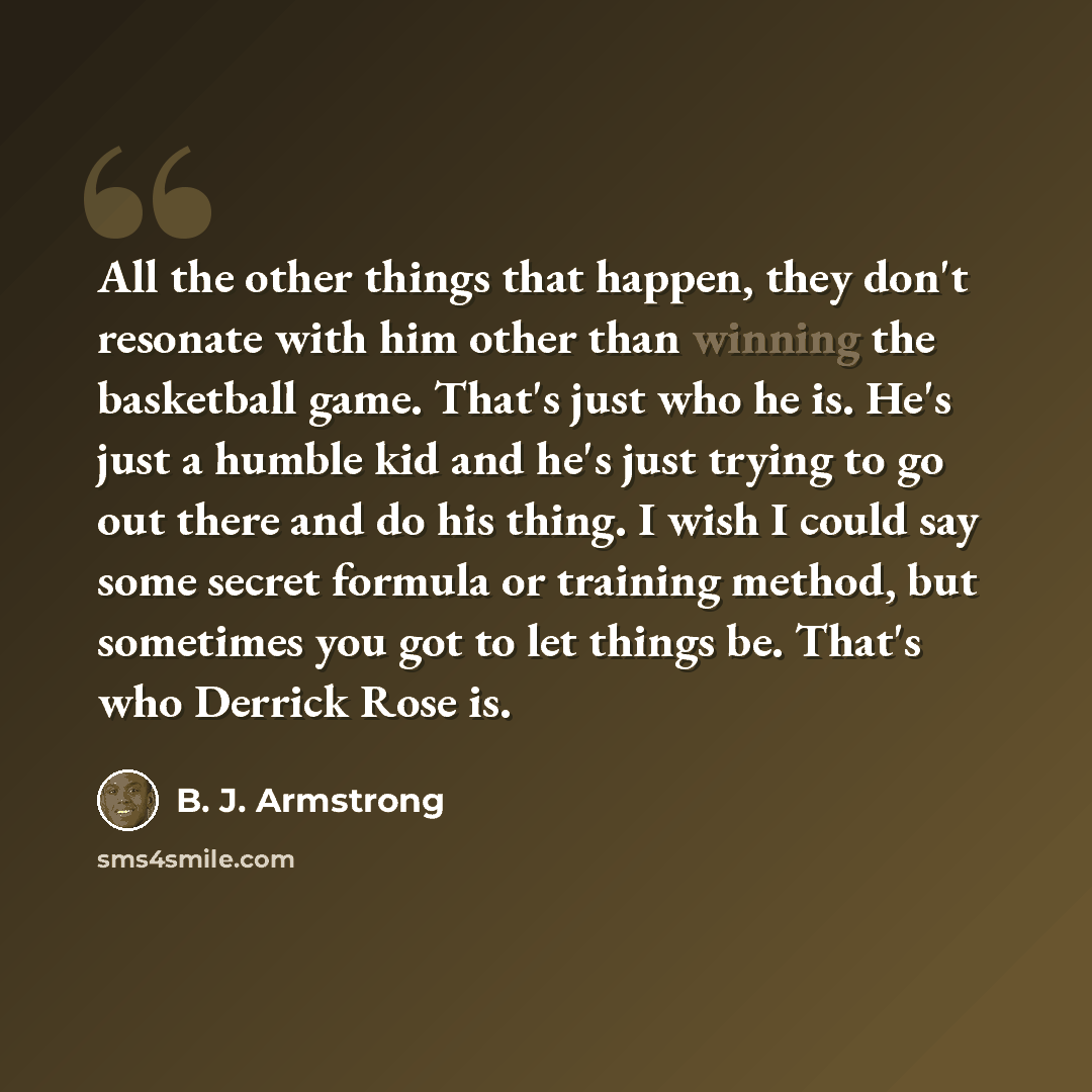 “All the other things that happen, they don't resonate with him other than winning the basketball game. That's just who he is. He's just a humble kid and he's just trying to go out there and do his thing. I wish I could say some secret formula or training method, but sometimes you got to let things…” quote by B. J. Armstrong