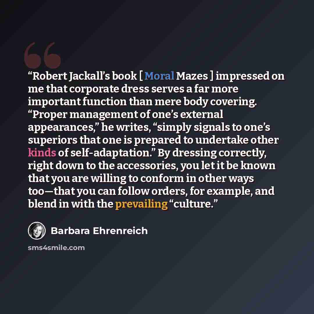 “Robert Jackall’s book [ Moral Mazes ] impressed on me that corporate dress serves a far more important function than mere body covering. “Proper management of one’s external appearances,” he writes, “simply signals to one’s superiors that one is prepared to undertake other kinds of…” quote by Barbara Ehrenreich