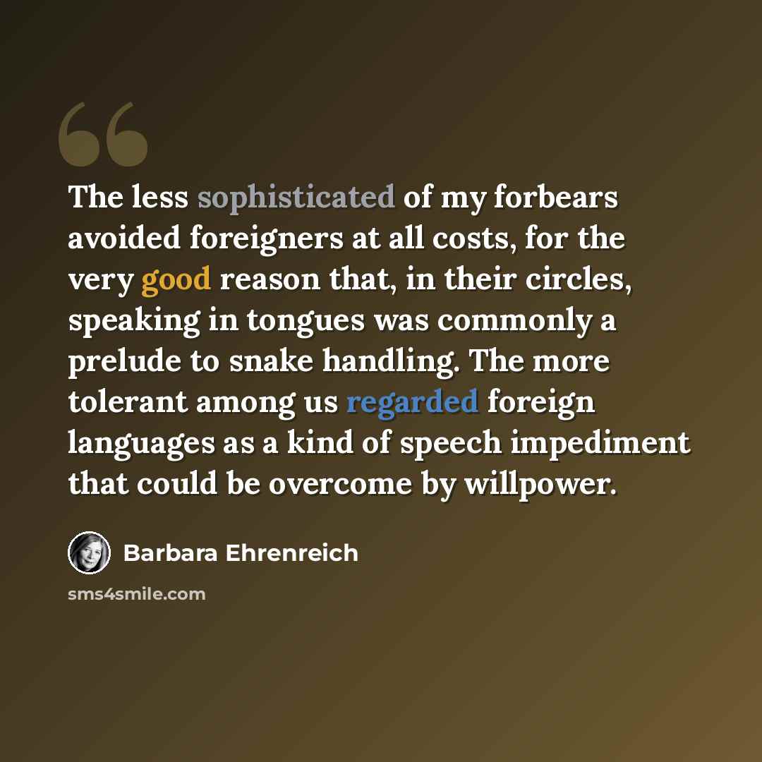 “The less sophisticated of my forbears avoided foreigners at all costs, for the very good reason that, in their circles, speaking in tongues was commonly a prelude to snake handling. The more tolerant among us regarded foreign languages as a kind of speech impediment that could be overcome by…” quote by Barbara Ehrenreich
