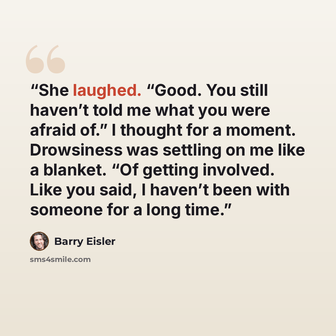 “She laughed. “Good. You still haven’t told me what you were afraid of.” I thought for a moment. Drowsiness was settling on me like a blanket. “Of getting involved. Like you said, I haven’t been with someone for a long time.” quote by Barry Eisler