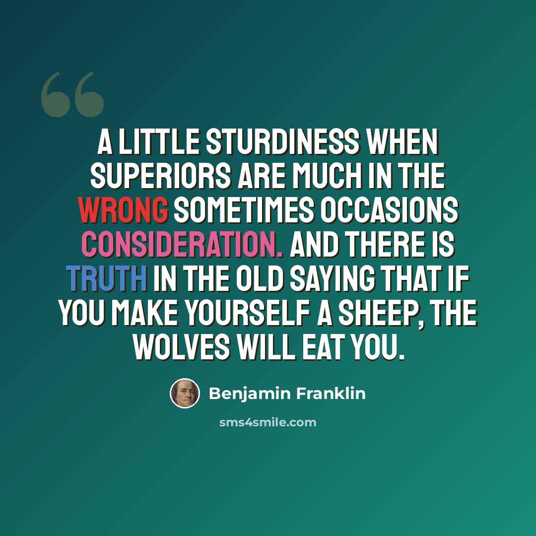 “A little sturdiness when superiors are much in the wrong sometimes occasions consideration. And there is truth in the old saying that if you make yourself a sheep, the wolves will eat you.” quote by Benjamin Franklin