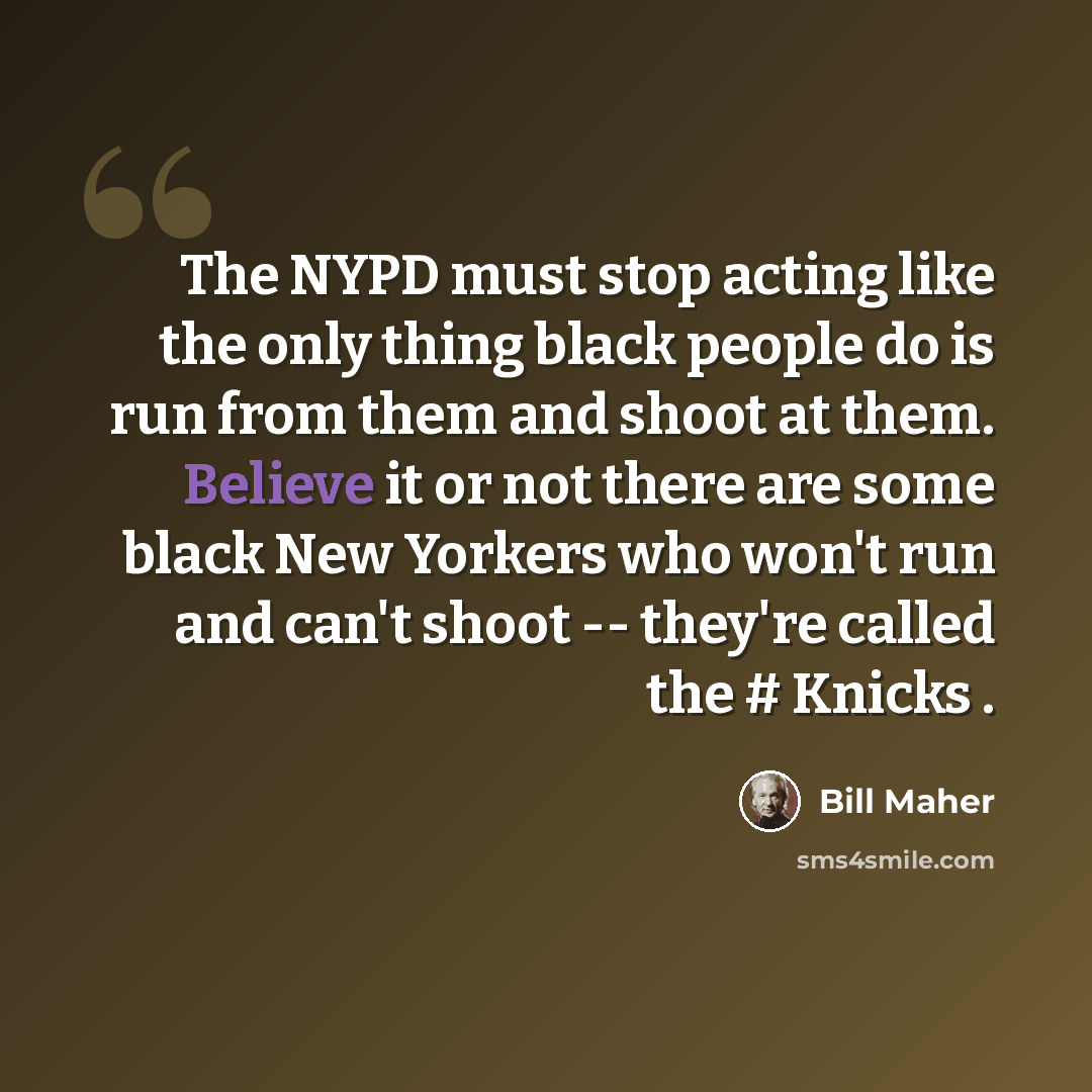 “The NYPD must stop acting like the only thing black people do is run from them and shoot at them. Believe it or not there are some black New Yorkers who won't run and can't shoot -- they're called the # Knicks .” quote by Bill Maher