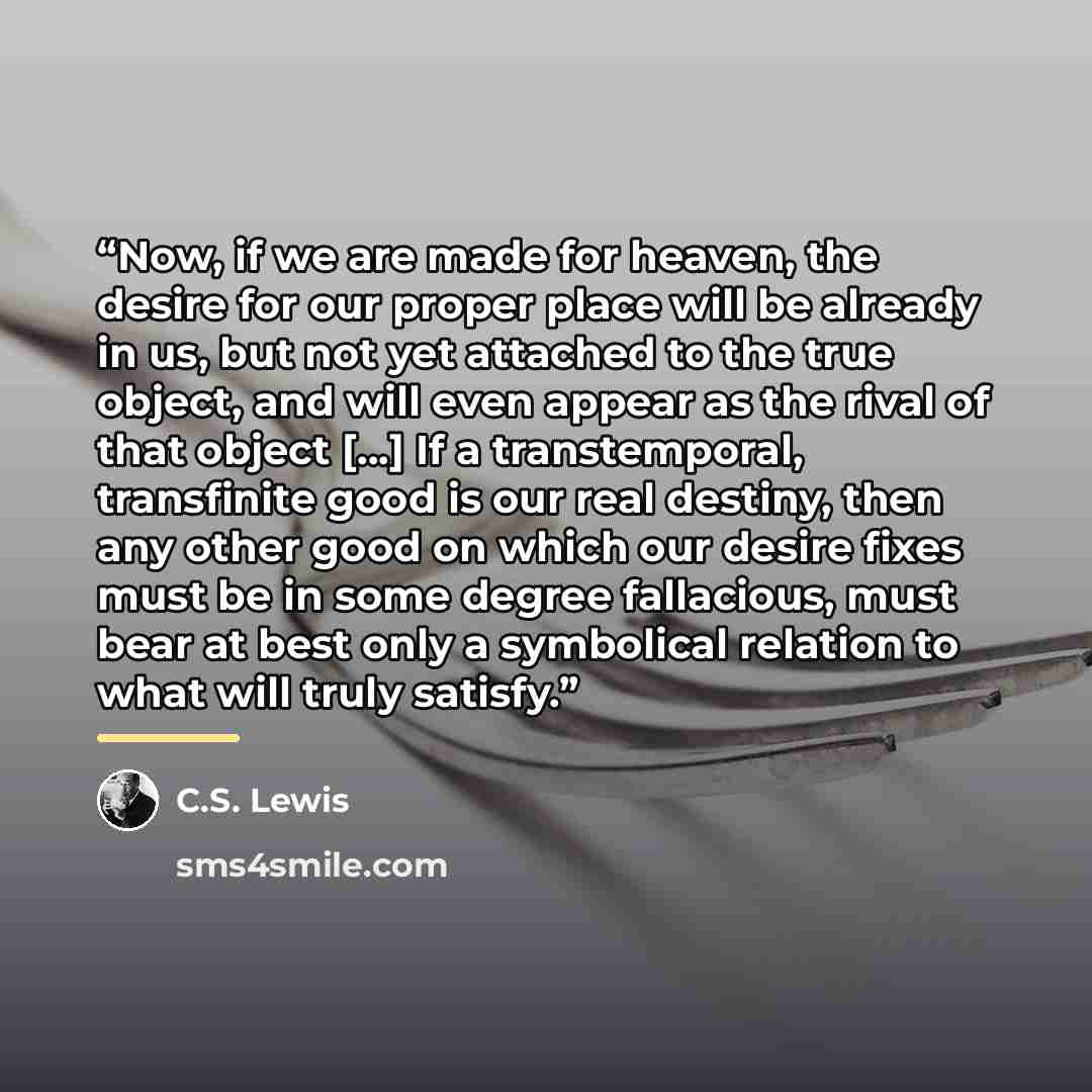 “Now, if we are made for heaven, the desire for our proper place will be already in us, but not yet attached to the true object, and will even appear as the rival of that object […] If a transtemporal, transfinite good is our real destiny, then any other good on which our desire fixes must be in…” quote by C.S. Lewis