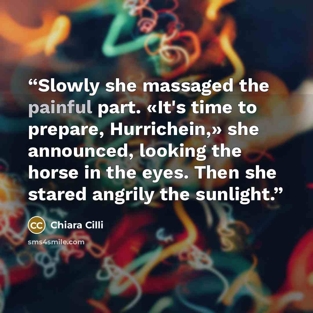 “Slowly she massaged the painful part. «It's time to prepare, Hurrichein,» she announced, looking the horse in the eyes. Then she stared angrily the sunlight.” quote by Chiara Cilli