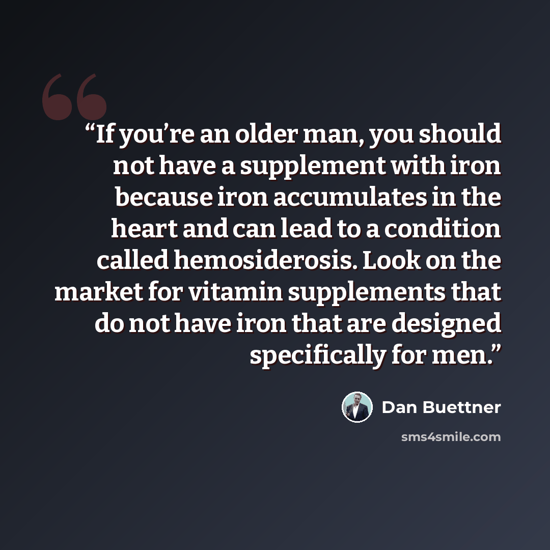 “If you’re an older man, you should not have a supplement with iron because iron accumulates in the heart and can lead to a condition called hemosiderosis. Look on the market for vitamin supplements that do not have iron that are designed specifically for men.” quote by Dan Buettner